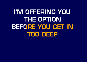 I'M OFFERING YOU
THE OPTION
BEFORE YOU GET IN
T00 DEEP