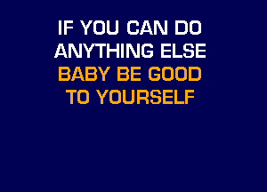 IF YOU CAN DO
ANYTHING ELSE
BABY BE GOOD

TO YOURSELF