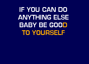 IF YOU CAN DO
ANYTHING ELSE
BABY BE GOOD

TO YOURSELF