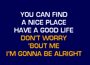 YOU CAN FIND
A NICE PLACE
HAVE A GOOD LIFE
DON'T WORRY
'BOUT ME
I'M GONNA BE ALRIGHT