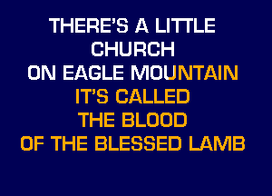 THERE'S A LITTLE
CHURCH
0N EAGLE MOUNTAIN
ITS CALLED
THE BLOOD
OF THE BLESSED LAMB