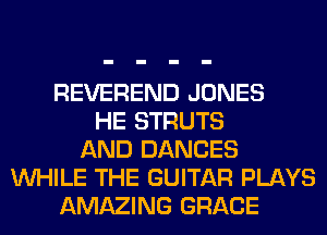 REVEREND JONES
HE STRUTS
AND DANCES
WHILE THE GUITAR PLAYS
AMAZING GRACE