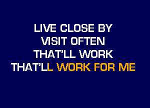 LIVE CLOSE BY
VISIT OFTEN
THATLL WORK
THATLL WORK FOR ME