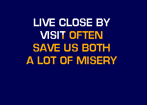 LIVE CLOSE BY
VISIT OFTEN
SAVE US BOTH

A LOT OF MISERY