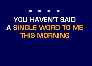 YOU HAVEN'T SAID
A SINGLE WORD TO ME

THIS MORNING