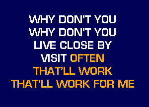 WHY DON'T YOU
WHY DON'T YOU
LIVE CLOSE BY
VISIT OFTEN
THATLL WORK
THATLL WORK FOR ME