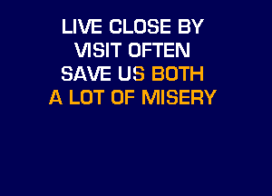 LIVE CLOSE BY
VISIT OFTEN
SAVE US BOTH
A LOT OF MISERY