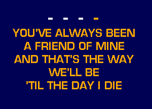 YOU'VE ALWAYS BEEN
A FRIEND OF MINE
AND THAT'S THE WAY
WE'LL BE
'TIL THE DAY I DIE