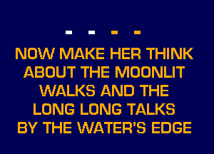 NOW MAKE HER THINK
ABOUT THE MOONLIT
WALKS AND THE
LONG LONG TALKS
BY THE WATER'S EDGE