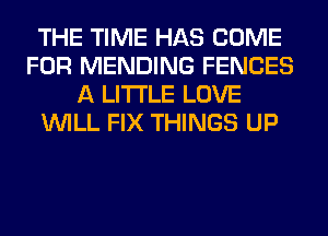 THE TIME HAS COME
FOR MENDING FENCES
A LITTLE LOVE
WILL FIX THINGS UP