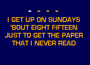 I GET UP ON SUNDAYS
'BOUT EIGHT FIFTEEN
JUST TO GET THE PAPER
THAT I NEVER READ