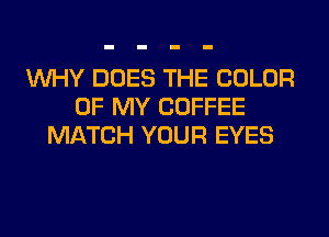 WHY DOES THE COLOR
OF MY COFFEE
MATCH YOUR EYES