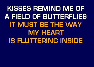 KISSES REMIND ME OF
A FIELD OF BUTI'ERFLIES
IT MUST BE THE WAY
MY HEART
IS FLUTI'ERING INSIDE