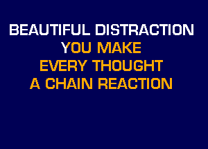 BEAUTIFUL DISTRACTION
YOU MAKE
EVERY THOUGHT
A CHAIN REACTION