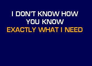 I DON'T KNOW HOW
YOU KNOW
EXACTLY WHAT I NEED