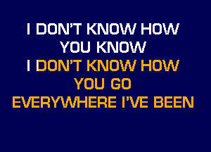 I DON'T KNOW HOW
YOU KNOW
I DON'T KNOW HOW
YOU GO
EVERYWHERE I'VE BEEN