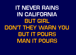 IT NEVER RAINS
IN CALIFORNIA
BUT GIRL
DON'T THEY WARN YOU
BUT IT POURS
MAN IT POURS