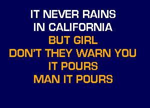 IT NEVER RAINS
IN CALIFORNIA
BUT GIRL
DON'T THEY WARN YOU
IT POURS
MAN IT POURS