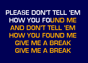 PLEASE DON'T TELL 'EM
HOW YOU FOUND ME
AND DON'T TELL 'EM
HOW YOU FOUND ME

GIVE ME A BREAK
GIVE ME A BREAK