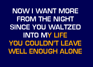 NOW I WANT MORE
FROM THE NIGHT
SINCE YOU WAL'IZED
INTO MY LIFE
YOU COULDN'T LEAVE
WELL ENOUGH ALONE