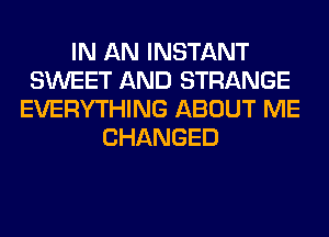 IN AN INSTANT
SWEET AND STRANGE
EVERYTHING ABOUT ME
CHANGED