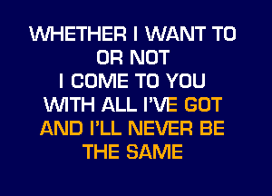 WHETHER I WANT TO
OR NOT
I COME TO YOU
WTH ALL I'VE GUT
AND I'LL NEVER BE
THE SAME