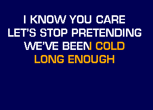 I KNOW YOU CARE
LET'S STOP PRETENDING
WE'VE BEEN COLD
LONG ENOUGH