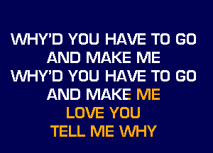 VVHY'D YOU HAVE TO GO
AND MAKE ME
VVHY'D YOU HAVE TO GO
AND MAKE ME
LOVE YOU
TELL ME WHY