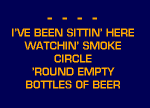 I'VE BEEN SITI'IN' HERE
WATCHIM SMOKE
CIRCLE
'ROUND EMPTY
BOTTLES 0F BEER