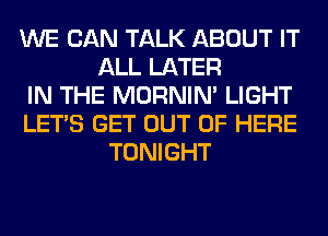 WE CAN TALK ABOUT IT
ALL LATER
IN THE MORNIM LIGHT
LET'S GET OUT OF HERE
TONIGHT