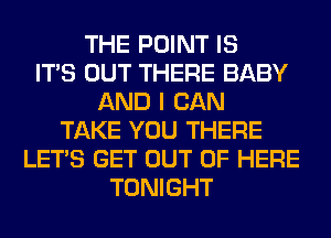 THE POINT IS
ITS OUT THERE BABY
AND I CAN
TAKE YOU THERE
LET'S GET OUT OF HERE
TONIGHT