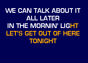 WE CAN TALK ABOUT IT
ALL LATER
IN THE MORNIM LIGHT
LET'S GET OUT OF HERE
TONIGHT