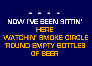 NOW I'VE BEEN SITI'IN'
HERE
WATCHIM SMOKE CIRCLE
'ROUND EMPTY BOTTLES
0F BEER