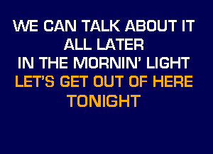 WE CAN TALK ABOUT IT
ALL LATER

IN THE MORNIM LIGHT

LET'S GET OUT OF HERE

TONIGHT