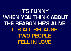 ITS FUNNY
WHEN YOU THINK ABOUT
THE REASON HE'S ALIVE
ITS ALL BECAUSE
TWO PEOPLE
FELL IN LOVE