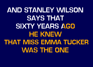 AND STANLEY WILSON
SAYS THAT
SIXTY YEARS AGO

HE KNEW
THAT MISS EMMA TUCKER

WAS THE ONE