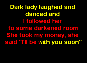 Dark lady laughed and
danced and
I followed her
to some darkened room
She took my money, she
said I'll be with you soon