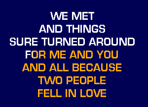 WE MET
AND THINGS
SURE TURNED AROUND
FOR ME AND YOU
AND ALL BECAUSE
TWO PEOPLE
FELL IN LOVE