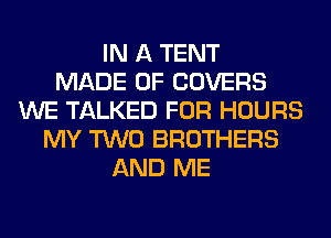 IN A TENT
MADE OF COVERS
WE TALKED FOR HOURS
MY TWO BROTHERS
AND ME