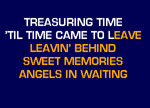 TREASURING TIME
'TIL TIME CAME TO LEAVE
LEl-W'IN' BEHIND
SWEET MEMORIES
ANGELS IN WAITING