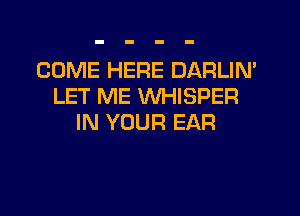 COME HERE DARLIN'
LET ME WHISPER
IN YOUR EAR