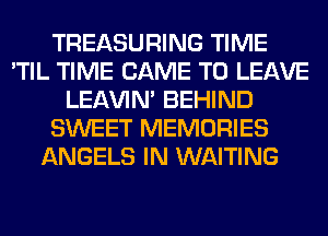 TREASURING TIME
'TIL TIME CAME TO LEAVE
LEl-W'IN' BEHIND
SWEET MEMORIES
ANGELS IN WAITING