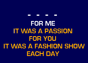 FOR ME
IT WAS A PASSION

FOR YOU
IT WAS A FASHION SHOW
EACH DAY