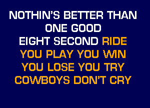 NOTHIN'S BETTER THAN
ONE GOOD
EIGHT SECOND RIDE
YOU PLAY YOU WIN
YOU LOSE YOU TRY
COWBOYS DON'T CRY