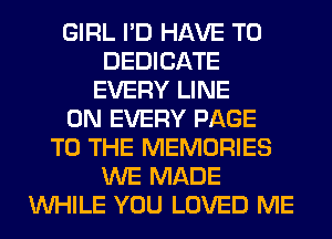 GIRL I'D HAVE TO
DEDICATE
EVERY LINE
0N EVERY PAGE
TO THE MEMORIES
WE MADE
WHILE YOU LOVED ME