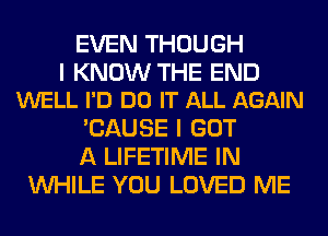 EVEN THOUGH

I KNOW THE END
WELL I'D DO IT ALL AGAIN

'CAUSE I GOT
A LIFETIME IN
WHILE YOU LOVED ME