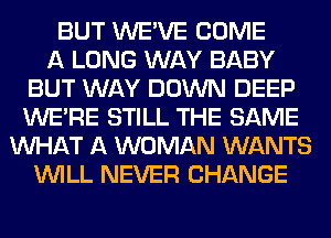 BUT WE'VE COME
A LONG WAY BABY
BUT WAY DOWN DEEP
WERE STILL THE SAME
WHAT A WOMAN WANTS
WILL NEVER CHANGE