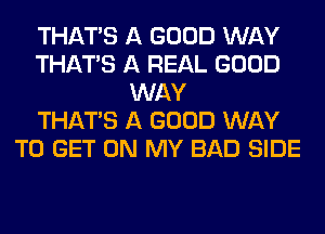 THAT'S A GOOD WAY
THAT'S A REAL GOOD
WAY
THAT'S A GOOD WAY
TO GET ON MY BAD SIDE