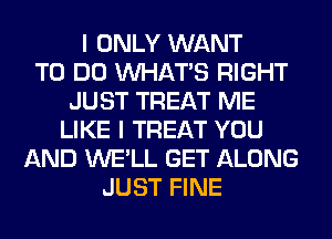 I ONLY WANT
TO DO WHATS RIGHT
JUST TREAT ME
LIKE I TREAT YOU
AND WE'LL GET ALONG
JUST FINE