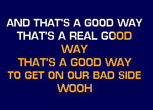 AND THAT'S A GOOD WAY
THATS A REAL GOOD
WAY

THATS A GOOD WAY
TO GET ON OUR BAD SIDE

WOOH